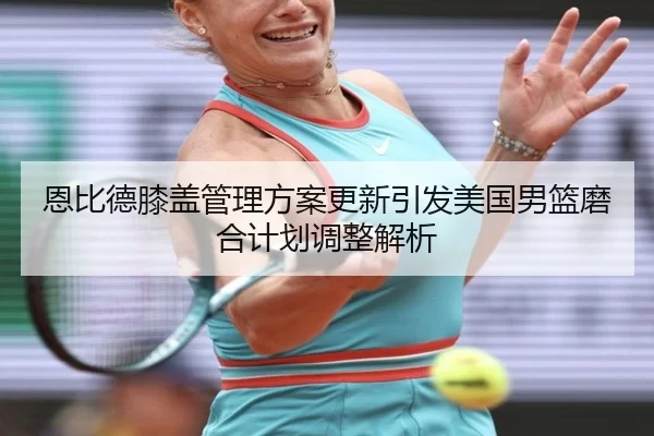 恩比德膝盖管理方案更新引发美国男篮磨合计划调整解析